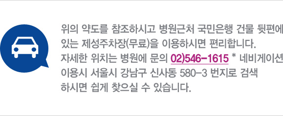 • 자동차
위의 약도를 참조하시고 병원근처 국민은행 건물 뒷편에 있는 제성주차장(무료)을 이용하시면 편리합니다.
자세한 위치는 병원에 문의 02)546-1615 * 네비게이션 이용시 서울시 강남구 신사동 580-3 번지로 검색하시면 쉽게 찾으실 수 있습니다. 